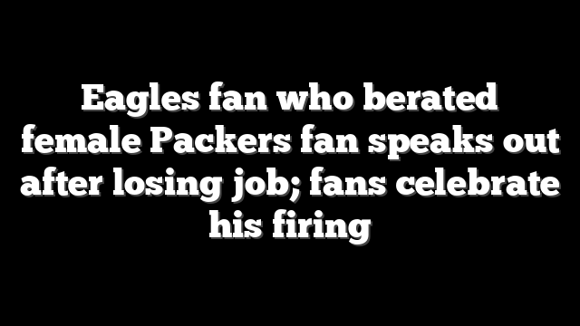 Eagles fan who berated female Packers fan speaks out after losing job; fans celebrate his firing