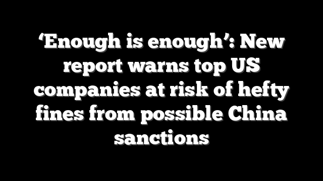 ‘Enough is enough’: New report warns top US companies at risk of hefty fines from possible China sanctions