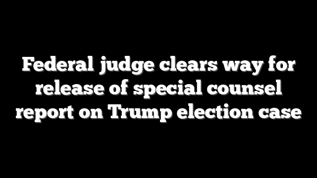 Federal judge clears way for release of special counsel report on Trump election case