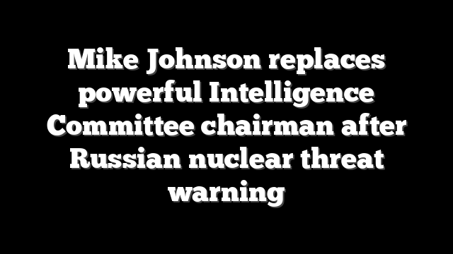Mike Johnson replaces powerful Intelligence Committee chairman after Russian nuclear threat warning