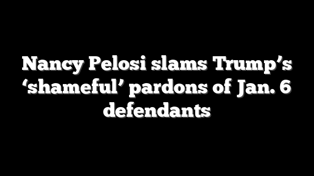 Nancy Pelosi slams Trump’s ‘shameful’ pardons of Jan. 6 defendants