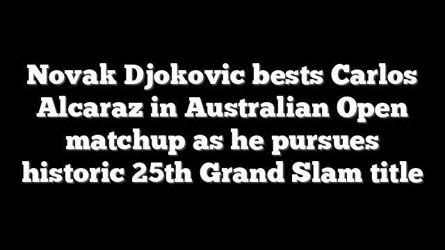 Novak Djokovic bests Carlos Alcaraz in Australian Open matchup as he pursues historic 25th Grand Slam title
