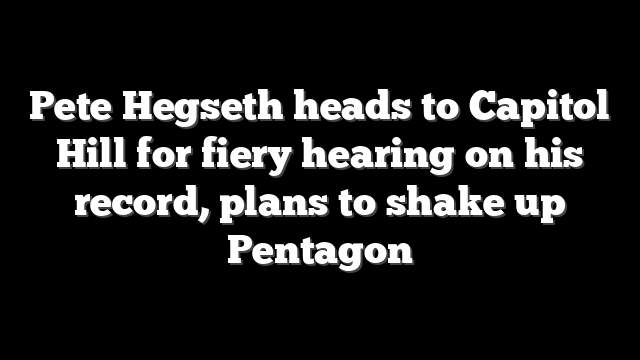 Pete Hegseth heads to Capitol Hill for fiery hearing on his record, plans to shake up Pentagon