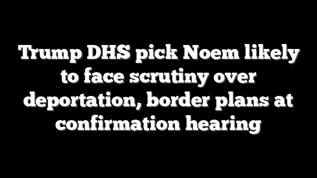 Trump DHS pick Noem likely to face scrutiny over deportation, border plans at confirmation hearing