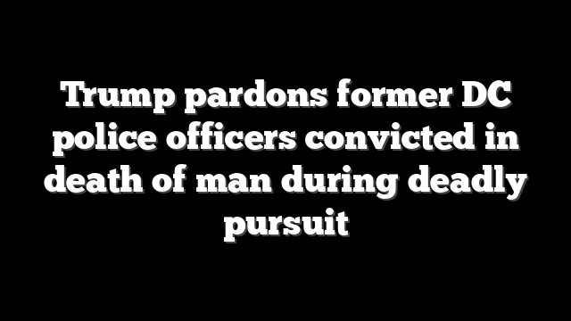Trump pardons former DC police officers convicted in death of man during deadly pursuit