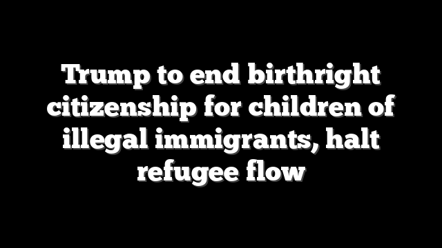 Trump to end birthright citizenship for children of illegal immigrants, halt refugee flow