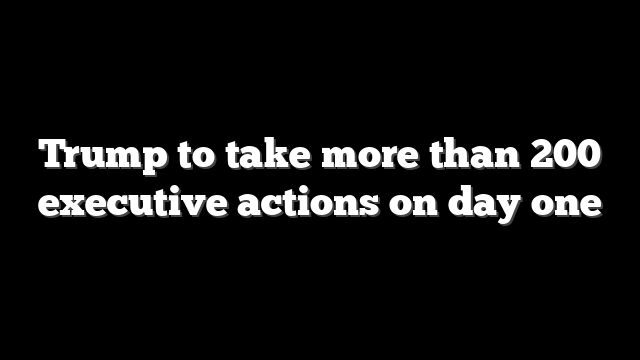 Trump to take more than 200 executive actions on day one