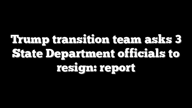 Trump transition team asks 3 State Department officials to resign: report