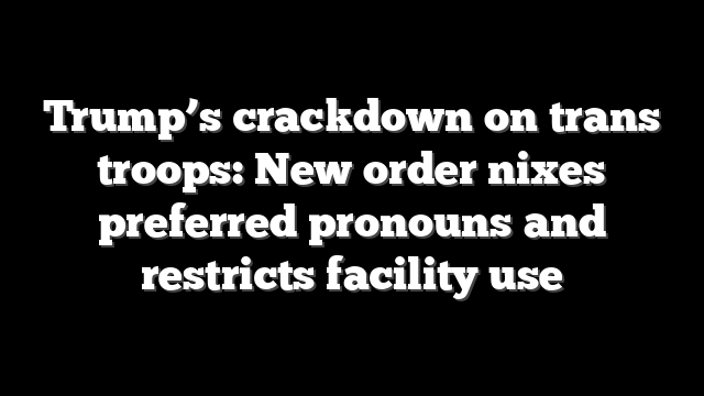 Trump’s crackdown on trans troops: New order nixes preferred pronouns and restricts facility use