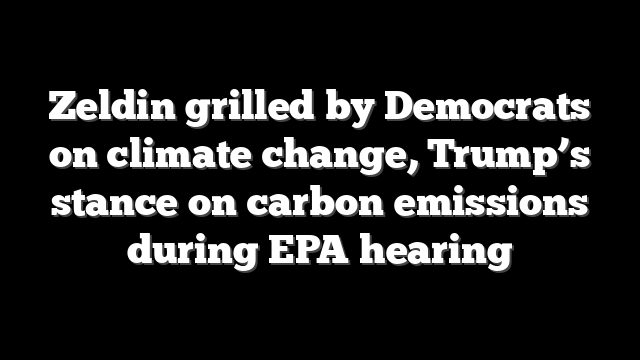 Zeldin grilled by Democrats on climate change, Trump’s stance on carbon emissions during EPA hearing