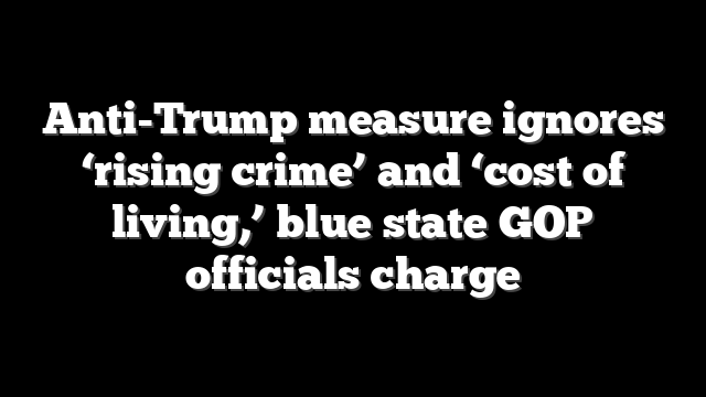 Anti-Trump measure ignores ‘rising crime’ and ‘cost of living,’ blue state GOP officials charge
