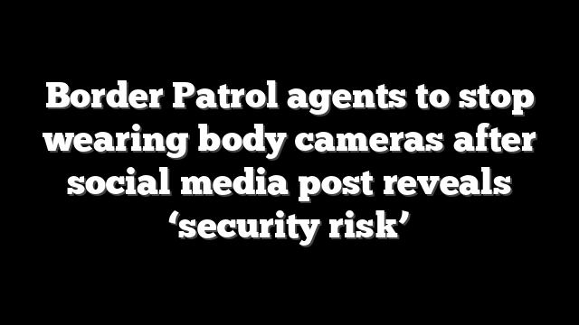 Border Patrol agents to stop wearing body cameras after social media post reveals ‘security risk’