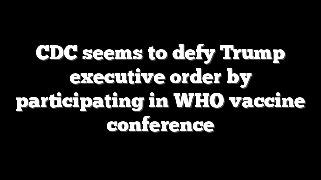 CDC seems to defy Trump executive order by participating in WHO vaccine conference