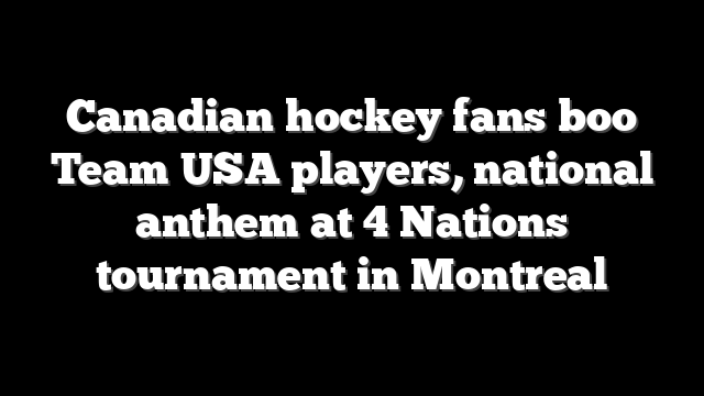 Canadian hockey fans boo Team USA players, national anthem at 4 Nations tournament in Montreal
