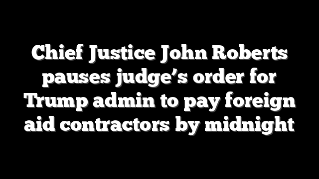 Chief Justice John Roberts pauses judge’s order for Trump admin to pay foreign aid contractors by midnight