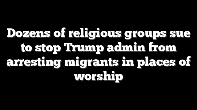 Dozens of religious groups sue to stop Trump admin from arresting migrants in places of worship