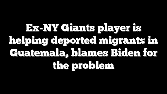 Ex-NY Giants player is helping deported migrants in Guatemala, blames Biden for the problem