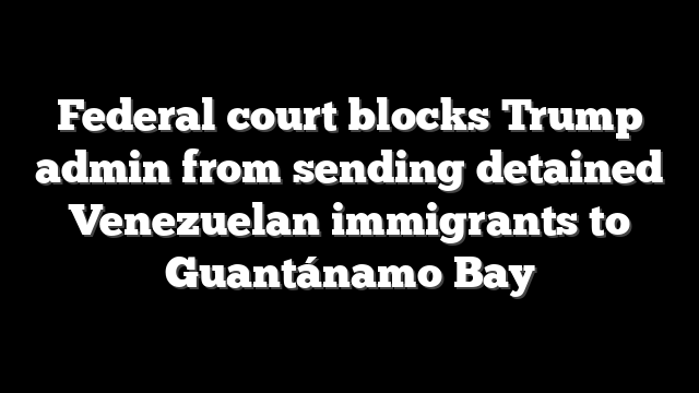 Federal court blocks Trump admin from sending detained Venezuelan immigrants to Guantánamo Bay