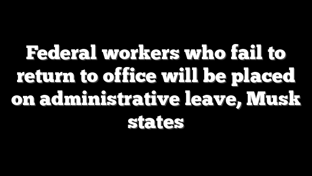 Federal workers who fail to return to office will be placed on administrative leave, Musk states