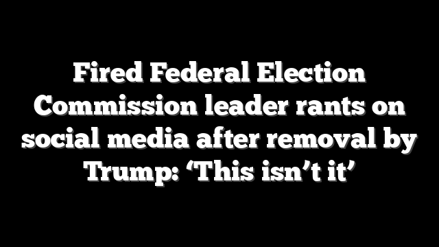 Fired Federal Election Commission leader rants on social media after removal by Trump: ‘This isn’t it’