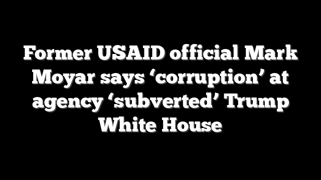 Former USAID official Mark Moyar says ‘corruption’ at agency ‘subverted’ Trump White House