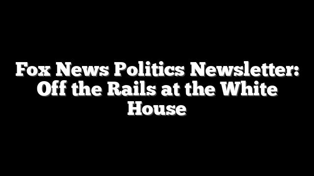 Fox News Politics Newsletter: Off the Rails at the White House