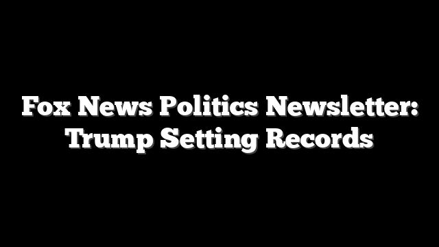 Fox News Politics Newsletter: Trump Setting Records