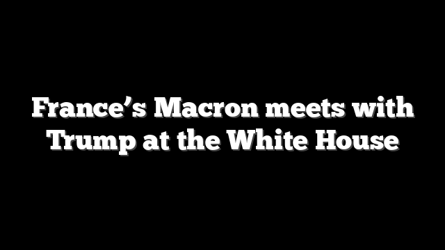 France’s Macron meets with Trump at the White House