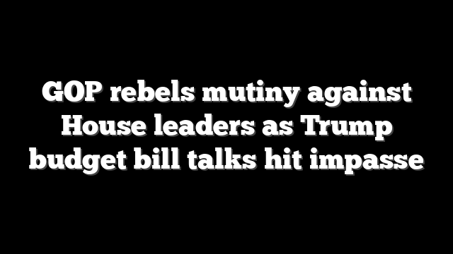 GOP rebels mutiny against House leaders as Trump budget bill talks hit impasse