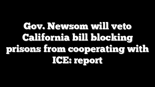 Gov. Newsom will veto California bill blocking prisons from cooperating with ICE: report