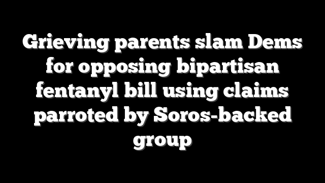 Grieving parents slam Dems for opposing bipartisan fentanyl bill using claims parroted by Soros-backed group