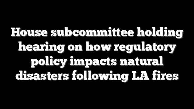 House subcommittee holding hearing on how regulatory policy impacts natural disasters following LA fires