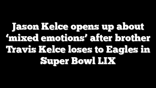 Jason Kelce opens up about ‘mixed emotions’ after brother Travis Kelce loses to Eagles in Super Bowl LIX