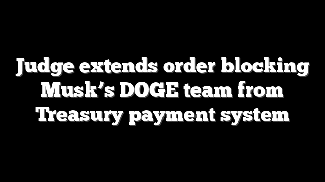 Judge extends order blocking Musk’s DOGE team from Treasury payment system
