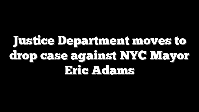 Justice Department moves to drop case against NYC Mayor Eric Adams