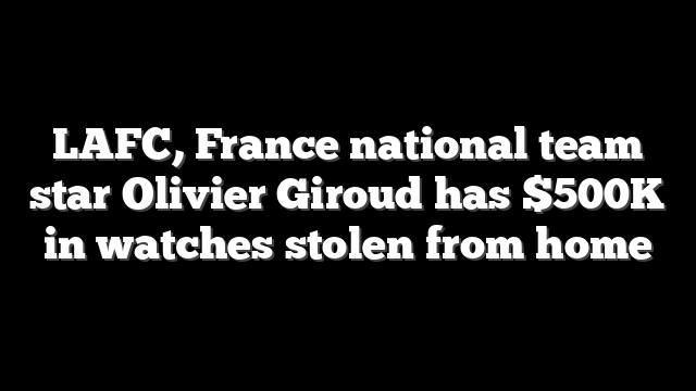LAFC, France national team star Olivier Giroud has $500K in watches stolen from home