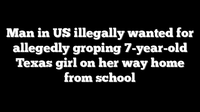 Man in US illegally wanted for allegedly groping 7-year-old Texas girl on her way home from school