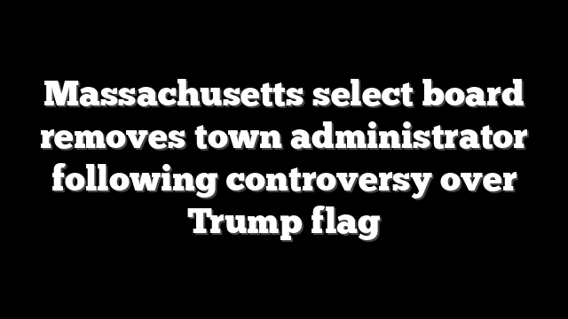 Massachusetts select board removes town administrator following controversy over Trump flag