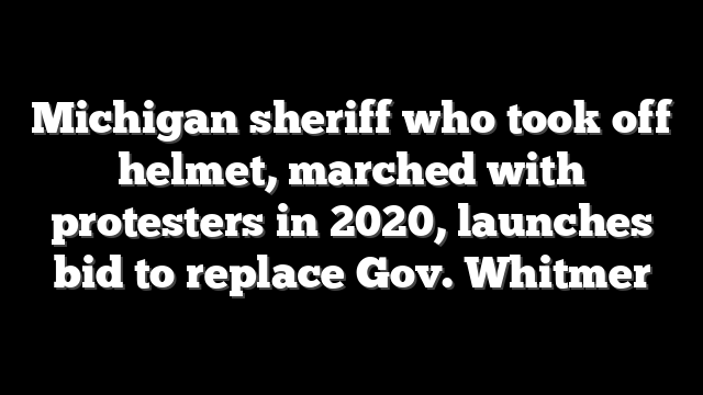 Michigan sheriff who took off helmet, marched with protesters in 2020, launches bid to replace Gov. Whitmer
