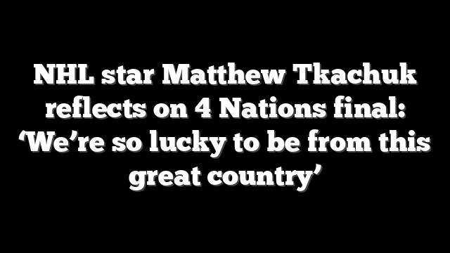 NHL star Matthew Tkachuk reflects on 4 Nations final: ‘We’re so lucky to be from this great country’