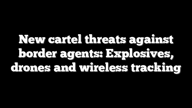 New cartel threats against border agents: Explosives, drones and wireless tracking