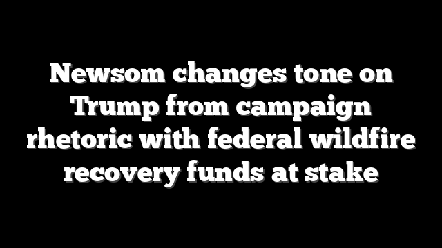 Newsom changes tone on Trump from campaign rhetoric with federal wildfire recovery funds at stake