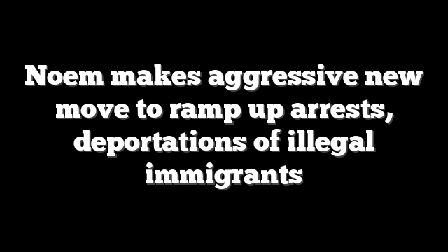 Noem makes aggressive new move to ramp up arrests, deportations of illegal immigrants