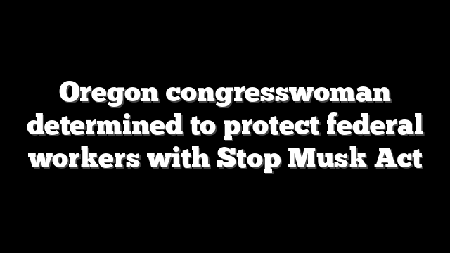 Oregon congresswoman determined to protect federal workers with Stop Musk Act