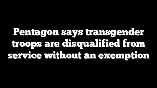 Pentagon says transgender troops are disqualified from service without an exemption