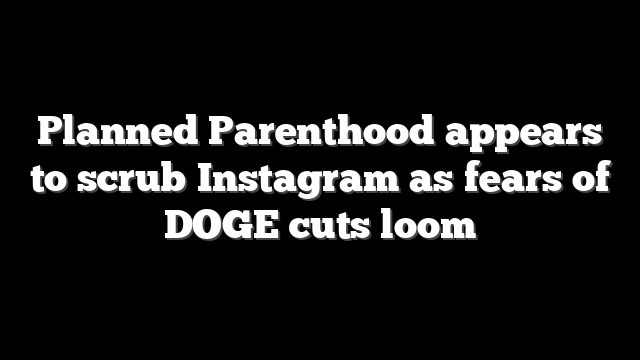 Planned Parenthood appears to scrub Instagram as fears of DOGE cuts loom