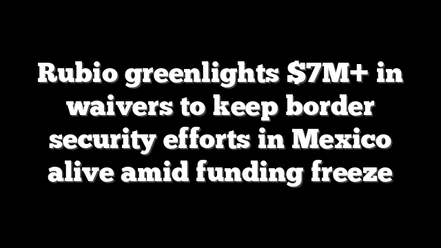 Rubio greenlights $7M+ in waivers to keep border security efforts in Mexico alive amid funding freeze