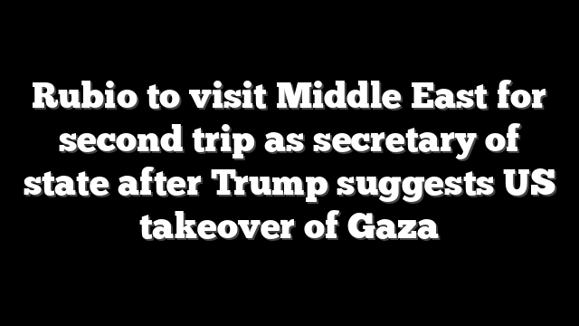Rubio to visit Middle East for second trip as secretary of state after Trump suggests US takeover of Gaza