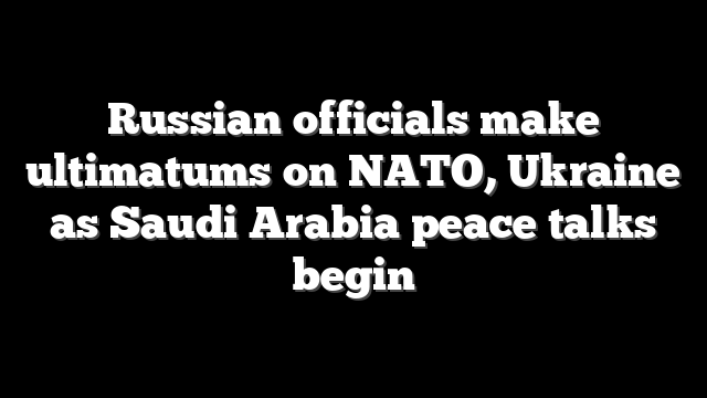 Russian officials make ultimatums on NATO, Ukraine as Saudi Arabia peace talks begin