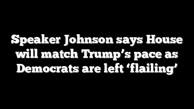 Speaker Johnson says House will match Trump’s pace as Democrats are left ‘flailing’